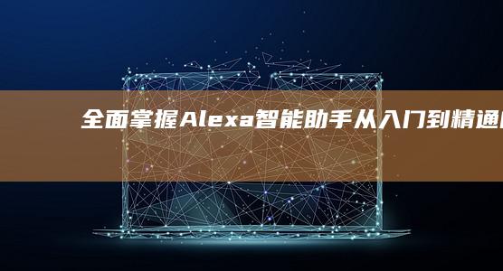 全面掌握Alexa智能助手：从入门到精通的实操教程